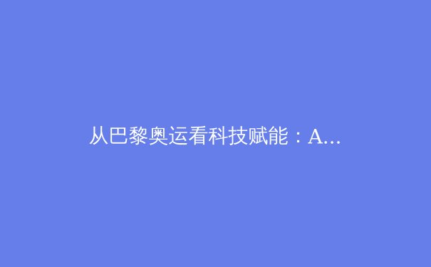 从巴黎奥运看科技赋能：AI裁判与智能装备如何重塑竞技体育格局 - 3