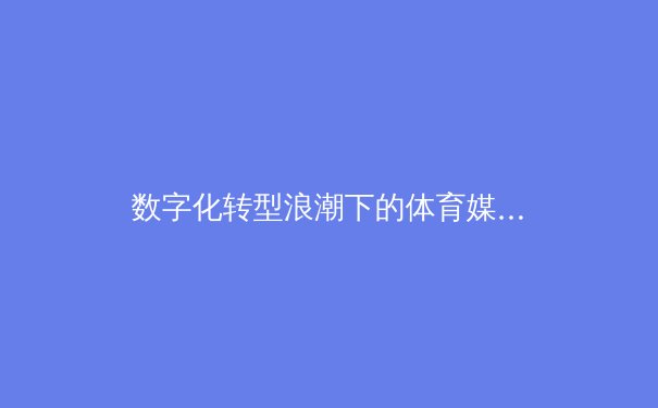 数字化转型浪潮下的体育媒体生态：从观众到参与者的身份重构 - 3
