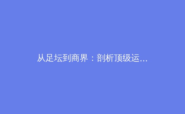 从足坛到商界：剖析顶级运动员退役转型背后的战略与挑战